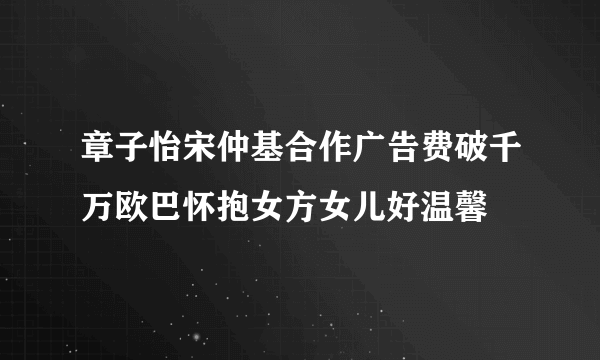 章子怡宋仲基合作广告费破千万欧巴怀抱女方女儿好温馨