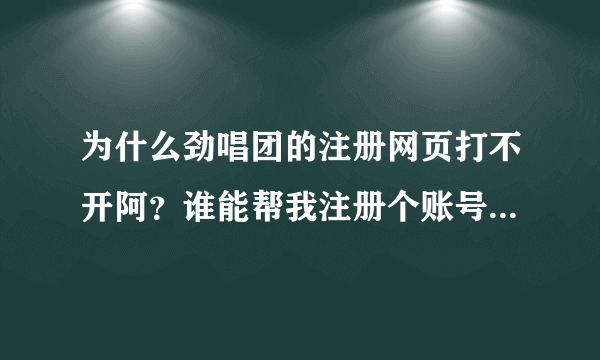 为什么劲唱团的注册网页打不开阿？谁能帮我注册个账号阿~谢谢谢谢