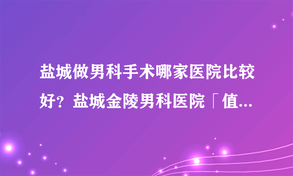 盐城做男科手术哪家医院比较好？盐城金陵男科医院「值得信赖」