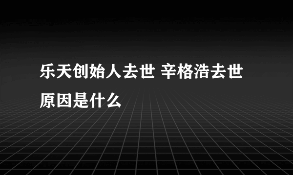 乐天创始人去世 辛格浩去世原因是什么