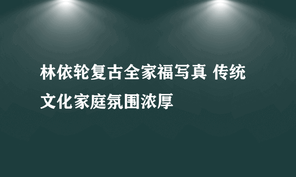 林依轮复古全家福写真 传统文化家庭氛围浓厚