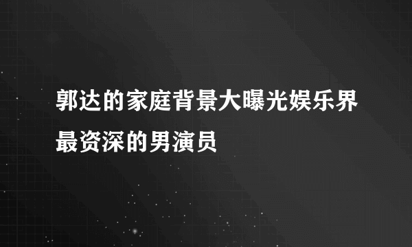 郭达的家庭背景大曝光娱乐界最资深的男演员