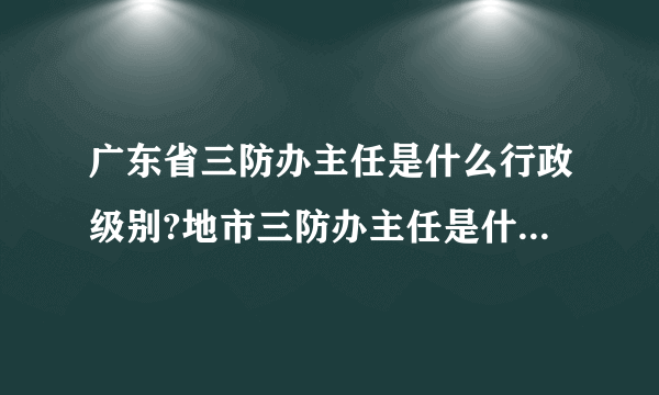 广东省三防办主任是什么行政级别?地市三防办主任是什么行政级别?地市三防办副主任是什么行政级别?