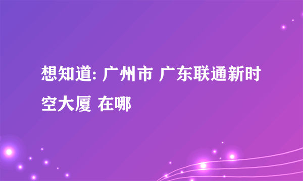 想知道: 广州市 广东联通新时空大厦 在哪