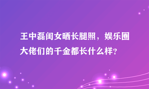 王中磊闺女晒长腿照，娱乐圈大佬们的千金都长什么样？