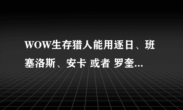 WOW生存猎人能用逐日、班塞洛斯、安卡 或者 罗奎纳哈克【豹子】嘛？听很多人说什么灵魂兽什么的，搞不清楚