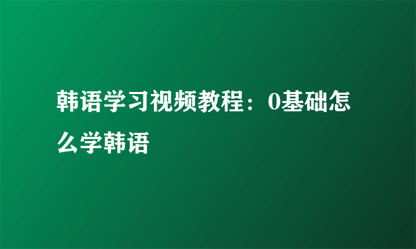 韩语学习视频教程：0基础怎么学韩语