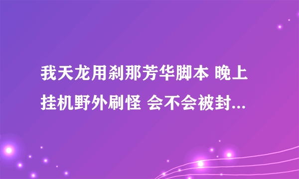 我天龙用刹那芳华脚本 晚上挂机野外刷怪 会不会被封号 有人说现在开始封号了 是真是假 求