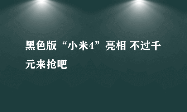 黑色版“小米4”亮相 不过千元来抢吧