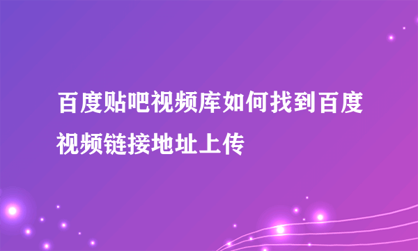 百度贴吧视频库如何找到百度视频链接地址上传