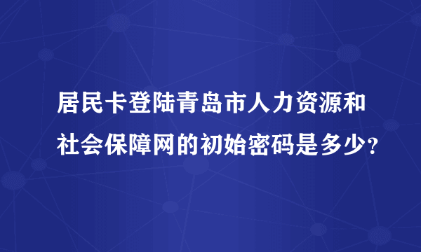 居民卡登陆青岛市人力资源和社会保障网的初始密码是多少？