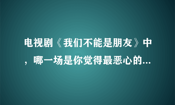 电视剧《我们不能是朋友》中，哪一场是你觉得最恶心的感情戏？