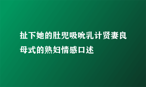 扯下她的肚兜吸吮乳计贤妻良母式的熟妇情感口述