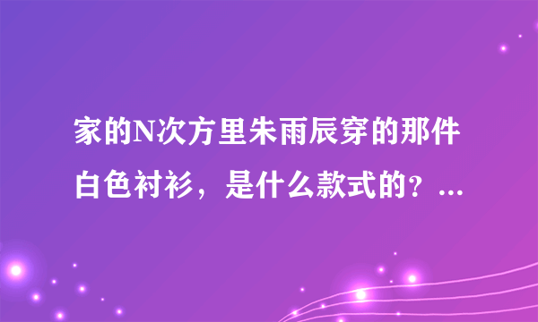 家的N次方里朱雨辰穿的那件白色衬衫，是什么款式的？什么牌子的？谢谢