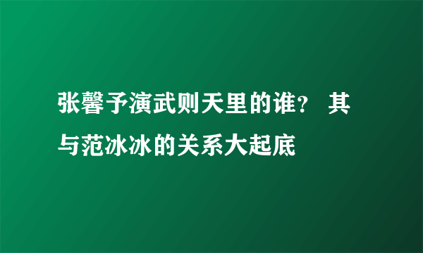 张馨予演武则天里的谁？ 其与范冰冰的关系大起底