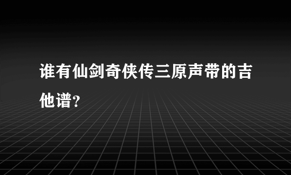 谁有仙剑奇侠传三原声带的吉他谱？