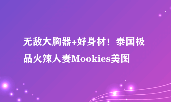 无敌大胸器+好身材！泰国极品火辣人妻Mookies美图