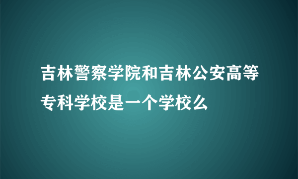 吉林警察学院和吉林公安高等专科学校是一个学校么