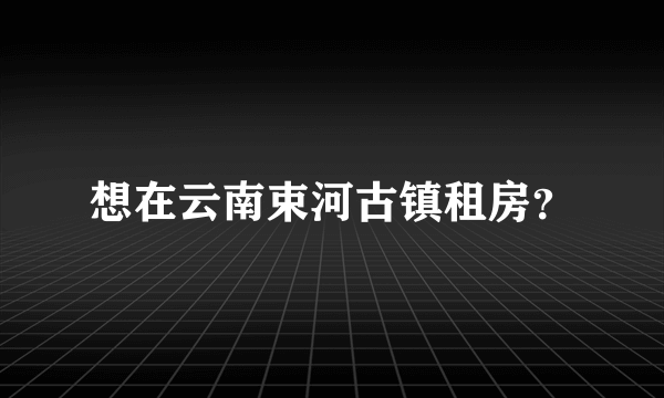 想在云南束河古镇租房？