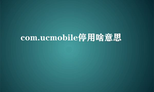 com.ucmobile停用啥意思