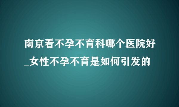 南京看不孕不育科哪个医院好_女性不孕不育是如何引发的