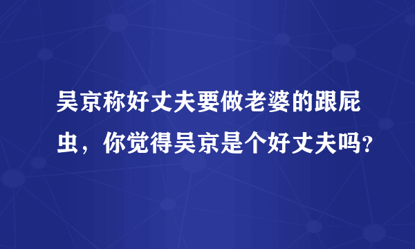 吴京称好丈夫要做老婆的跟屁虫，你觉得吴京是个好丈夫吗？