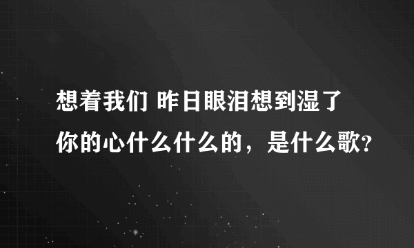 想着我们 昨日眼泪想到湿了 你的心什么什么的，是什么歌？