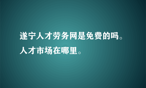 遂宁人才劳务网是免费的吗。人才市场在哪里。