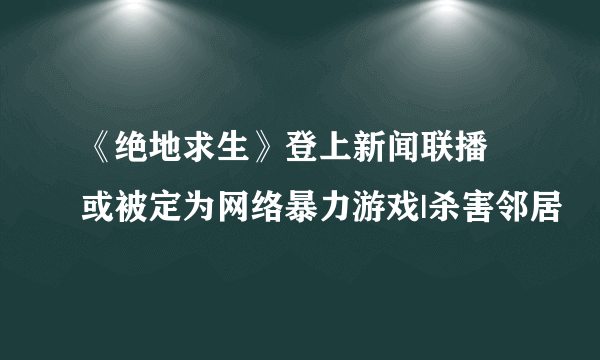 《绝地求生》登上新闻联播 或被定为网络暴力游戏|杀害邻居