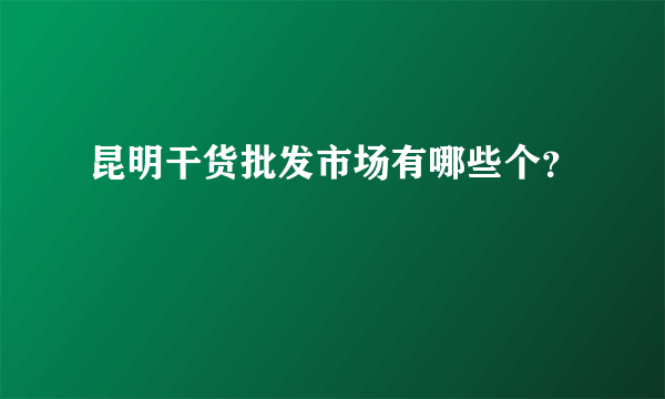 昆明干货批发市场有哪些个？