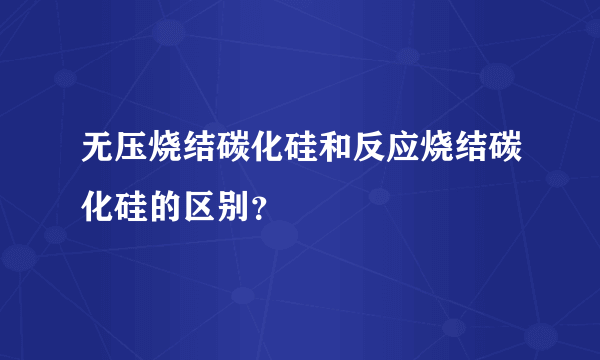 无压烧结碳化硅和反应烧结碳化硅的区别？