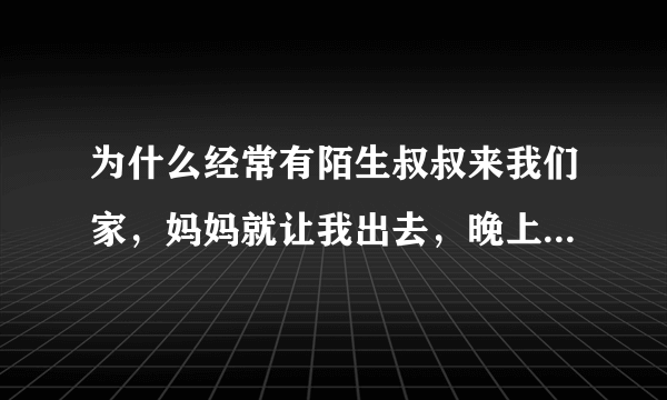 为什么经常有陌生叔叔来我们家，妈妈就让我出去，晚上我睡着了还有，他们干什么呢