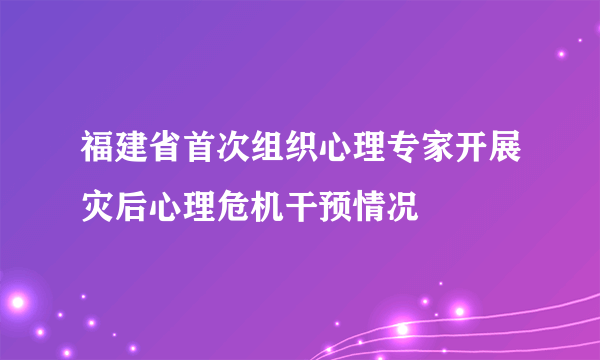 福建省首次组织心理专家开展灾后心理危机干预情况