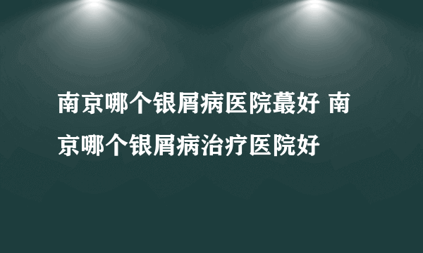 南京哪个银屑病医院蕞好 南京哪个银屑病治疗医院好