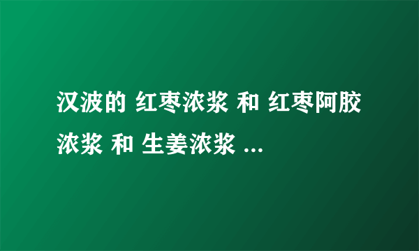 汉波的 红枣浓浆 和 红枣阿胶浓浆 和 生姜浓浆 的区别 各自的作用是什么 口感都是怎么样的