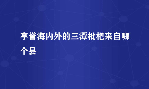 享誉海内外的三潭枇杷来自哪个县