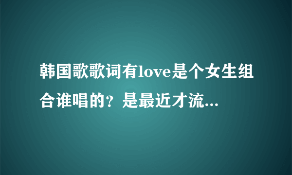 韩国歌歌词有love是个女生组合谁唱的？是最近才流行的歌曲~？