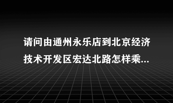 请问由通州永乐店到北京经济技术开发区宏达北路怎样乘车啊？谢谢！！