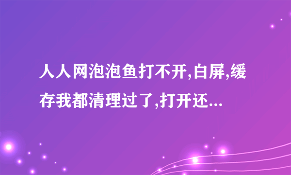 人人网泡泡鱼打不开,白屏,缓存我都清理过了,打开还是白屏。。。 为什么阿。。。T.T