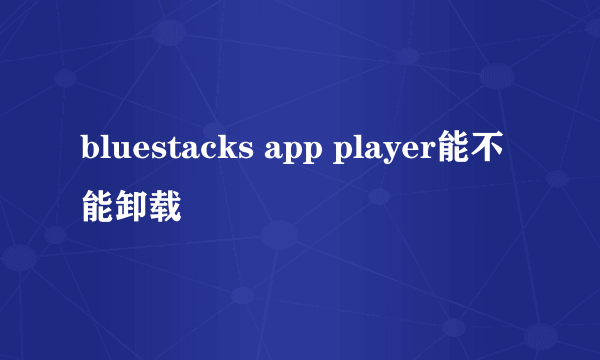 bluestacks app player能不能卸载