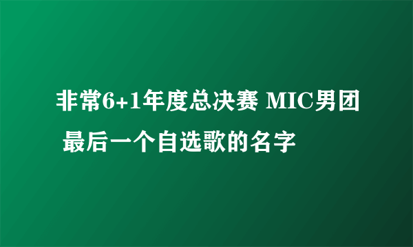 非常6+1年度总决赛 MIC男团 最后一个自选歌的名字