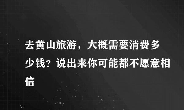 去黄山旅游，大概需要消费多少钱？说出来你可能都不愿意相信