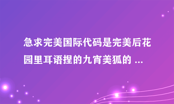 急求完美国际代码是完美后花园里耳语捏的九宵美狐的 就是红眼睛的那个 谁能给我 或者告诉我哪能买到