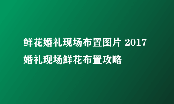 鲜花婚礼现场布置图片 2017婚礼现场鲜花布置攻略