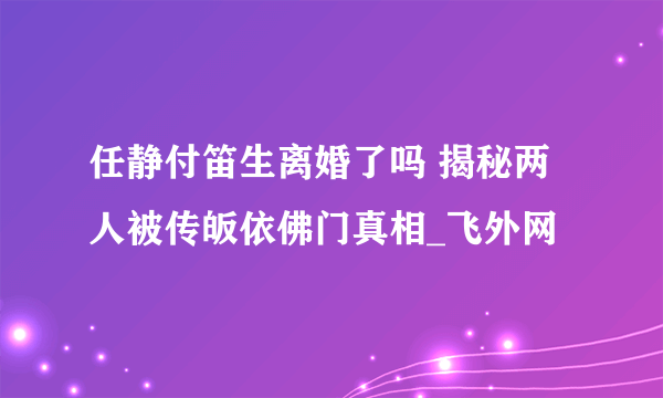 任静付笛生离婚了吗 揭秘两人被传皈依佛门真相_飞外网