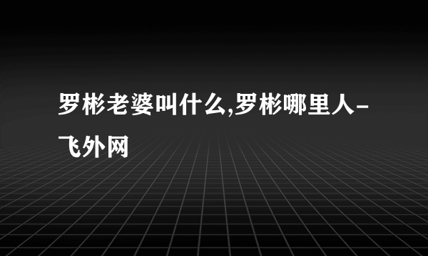 罗彬老婆叫什么,罗彬哪里人-飞外网