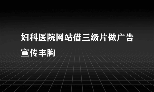 妇科医院网站借三级片做广告宣传丰胸