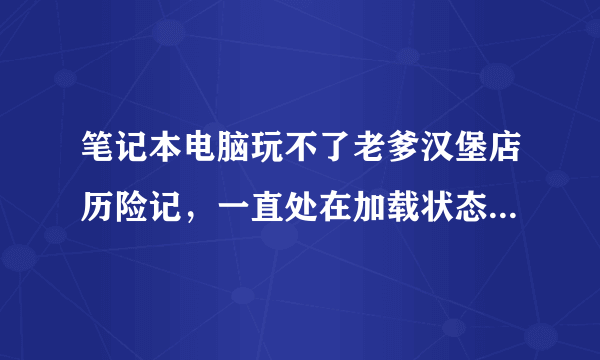 笔记本电脑玩不了老爹汉堡店历险记，一直处在加载状态，非网速问题，换7k7k试过也不行，求解谢谢！