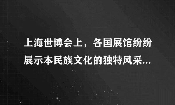 上海世博会上，各国展馆纷纷展示本民族文化的独特风采，如丹麦的“小美人鱼”、卢森堡的“金色少女”像……同时，许多外国展馆也都嵌入了中华文化元素，如意大利馆的“福”字、挪威馆的“中国红”……