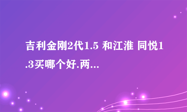 吉利金刚2代1.5 和江淮 同悦1.3买哪个好.两个价格一样. 发动机耗油质量等哪个更好.买哪个更实惠.